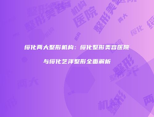 绥化两大整形机构：绥化整形美容医院与绥化艺洋整形全面解析