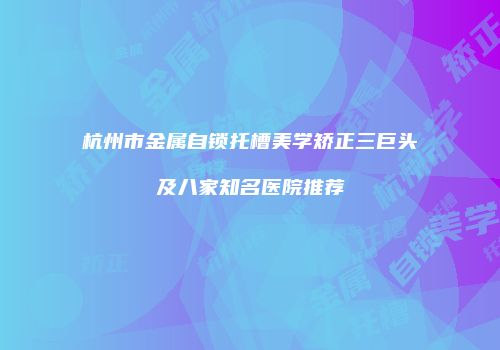 杭州市金属自锁托槽美学矫正三巨头及八家知名医院推荐
