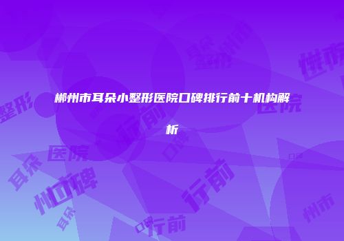 郴州市耳朵小整形医院口碑排行前十机构解析