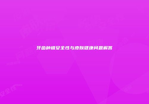 牙齿种植安全性与皮肤健康问题解答