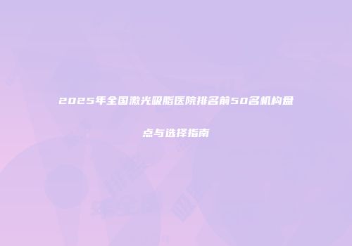 2025年全国激光吸脂医院排名前50名机构盘点与选择指南