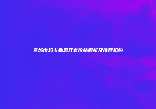 宣城市玛卡金恩牙套价格解析及推荐机构