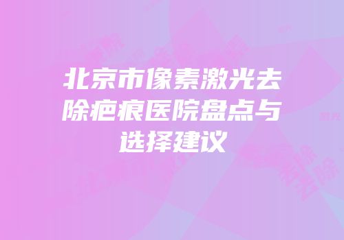 北京市像素激光去除疤痕医院盘点与选择建议