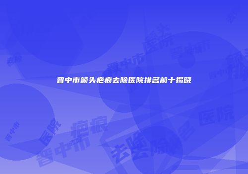 晋中市额头疤痕去除医院排名前十揭晓