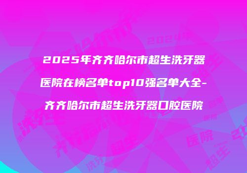 2025年齐齐哈尔市超生洗牙器医院在榜名单top10强名单大全-齐齐哈尔市超生洗牙器口腔医院