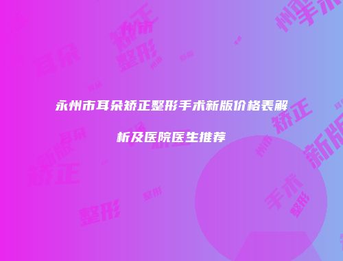 永州市耳朵矫正整形手术新版价格表解析及医院医生推荐