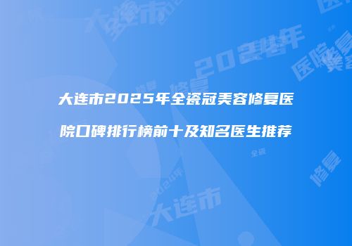 大连市2025年全瓷冠美容修复医院口碑排行榜前十及知名医生推荐