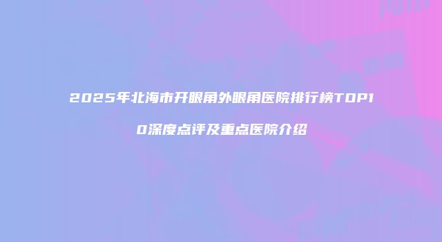 2025年北海市开眼角外眼角医院排行榜TOP10深度点评及重点医院介绍