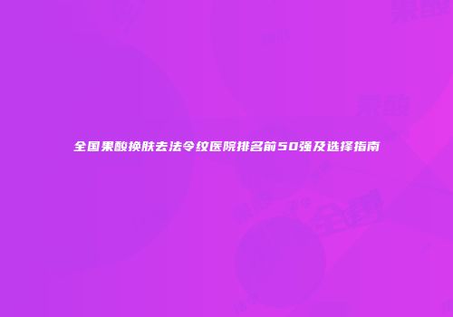 全国果酸换肤去法令纹医院排名前50强及选择指南