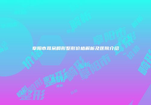阜阳市耳朵畸形整形价格解析及医院介绍