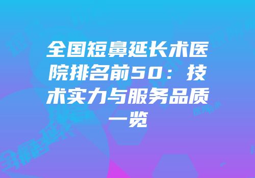 全国短鼻延长术医院排名前50：技术实力与服务品质一览