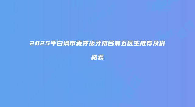 2025年白城市麦芽拔牙排名前五医生推荐及价格表