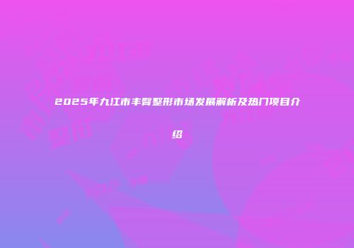 2025年九江市丰臀整形市场发展解析及热门项目介绍