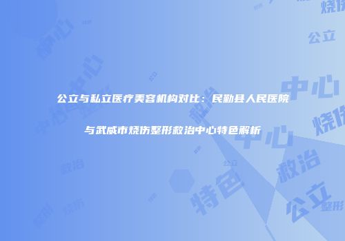 公立与私立医疗美容机构对比：民勤县人民医院与武威市烧伤整形救治中心特色解析
