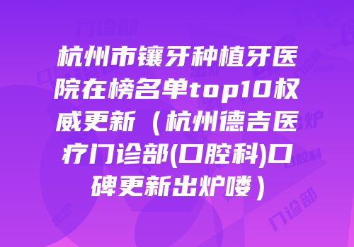 杭州市镶牙种植牙医院在榜名单top10权威更新（杭州德吉医疗门诊部(口腔科)口碑更新出炉喽）
