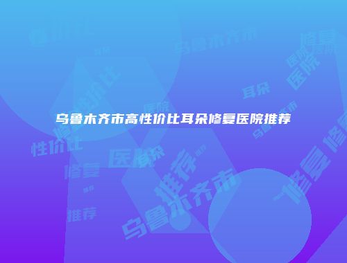 乌鲁木齐市高性价比耳朵修复医院推荐