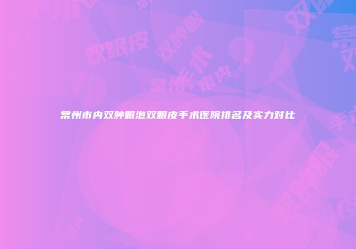 常州市内双肿眼泡双眼皮手术医院排名及实力对比