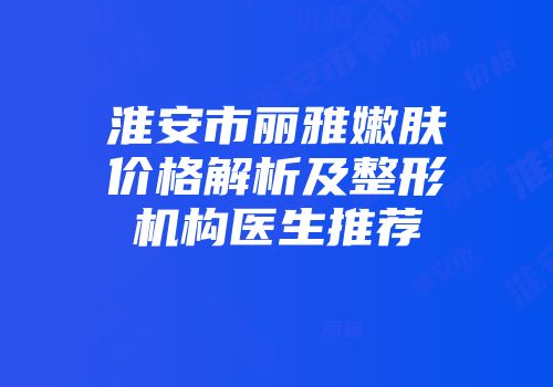 淮安市丽雅嫩肤价格解析及整形机构医生推荐