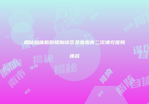 揭秘自体脂肪隆胸误区及淮南市二次填充医院排名