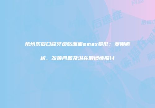 杭州东辰口腔牙齿贴面面emax整形：费用解析、改善问题及潜在后遗症探讨