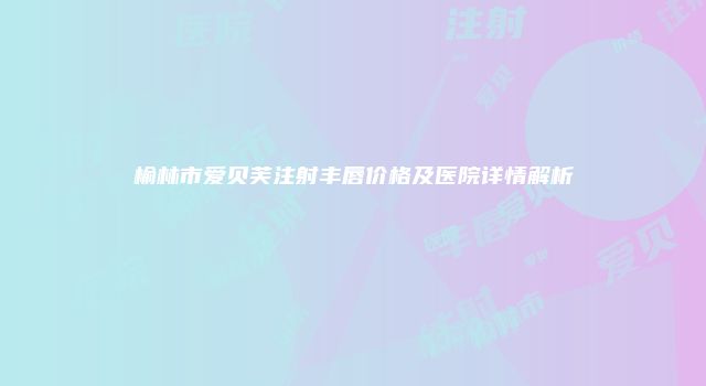 榆林市爱贝芙注射丰唇价格及医院详情解析