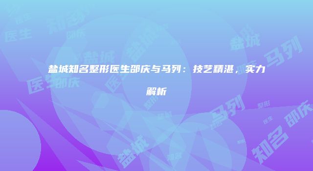 盐城知名整形医生邵庆与马列：技艺精湛，实力解析