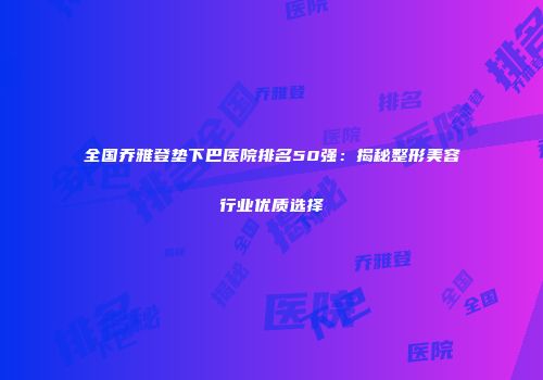 全国乔雅登垫下巴医院排名50强：揭秘整形美容行业优质选择