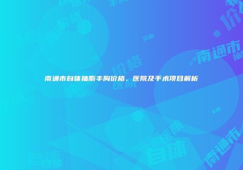 南通市自体抽脂丰胸价格、医院及手术项目解析