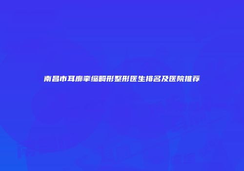 南昌市耳廓挛缩畸形整形医生排名及医院推荐