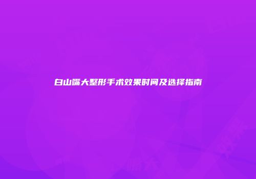 白山嘴大整形手术效果时间及选择指南