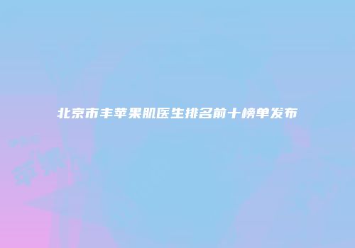 北京市丰苹果肌医生排名前十榜单发布