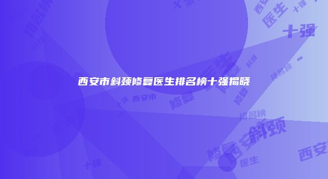 西安市斜颈修复医生排名榜十强揭晓