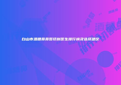 白山市酒糟鼻鼻赘切割医生排行榜及选择建议
