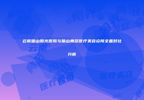 云南保山阳光医院与保山典范医疗美容诊所全面对比分析