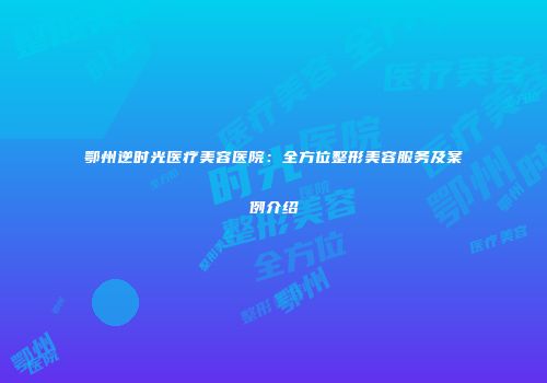 鄂州逆时光医疗美容医院：全方位整形美容服务及案例介绍