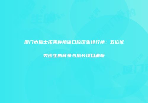 厦门市瑞士拓美种植体口腔医生排行榜：五位优秀医生的背景与擅长项目解析