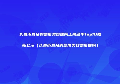长春市耳朵的整形美容医院上榜名单top10强新公示（长春市耳朵的整形美容整形医院）