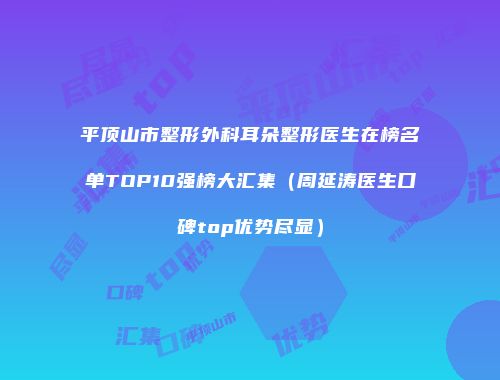 平顶山市整形外科耳朵整形医生在榜名单TOP10强榜大汇集（周延涛医生口碑top优势尽显）