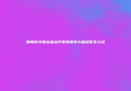 邵阳市牙龈出血治疗医院推荐与知名医生介绍
