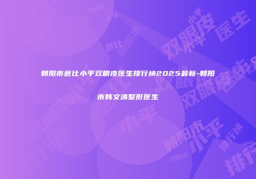 朝阳市芭比小平双眼皮医生排行榜2025最新-朝阳市韩文涛整形医生
