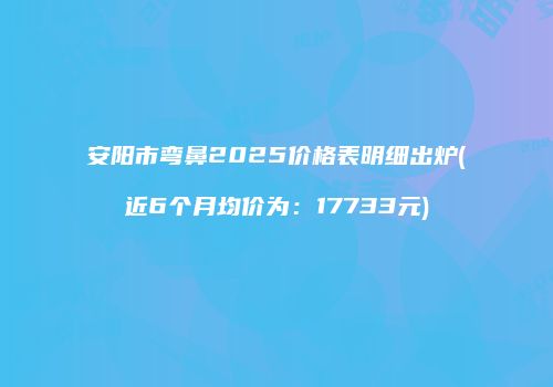 安阳市弯鼻2025价格表明细出炉(近6个月均价为：17733元)