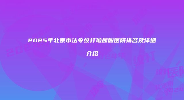 2025年北京市法令纹打玻尿酸医院排名及详细介绍