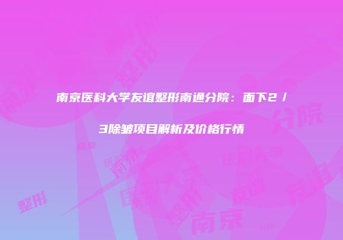 南京医科大学友谊整形南通分院：面下2／3除皱项目解析及价格行情