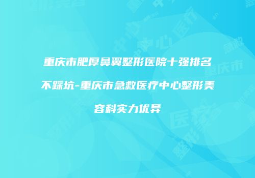 重庆市肥厚鼻翼整形医院十强排名不踩坑-重庆市急救医疗中心整形美容科实力优异