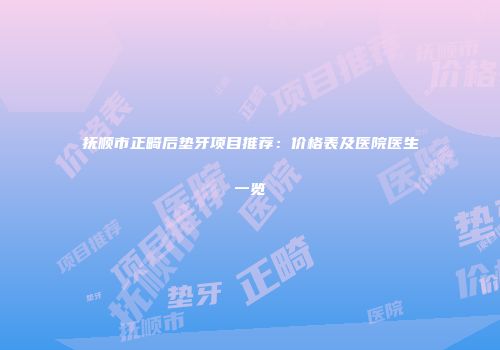 抚顺市正畸后垫牙项目推荐：价格表及医院医生一览