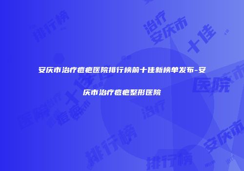 安庆市治疗痘疤医院排行榜前十佳新榜单发布-安庆市治疗痘疤整形医院
