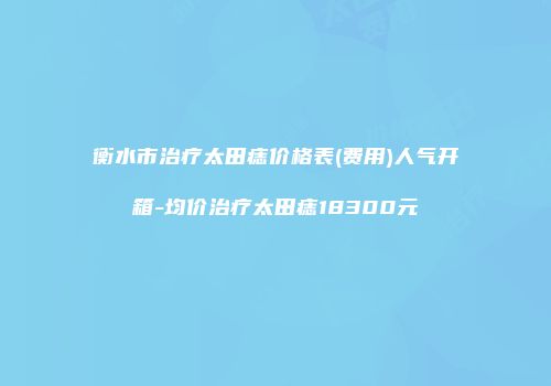 衡水市治疗太田痣价格表(费用)人气开箱-均价治疗太田痣18300元