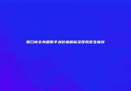 营口市全身吸脂手术价格解析及医院医生推荐