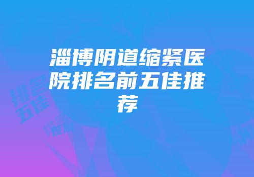 淄博阴道缩紧医院排名前五佳推荐