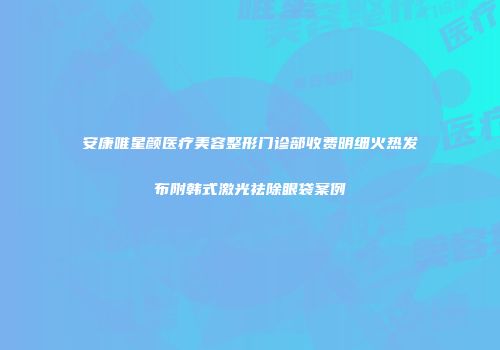 安康唯星颜医疗美容整形门诊部收费明细火热发布附韩式激光祛除眼袋案例